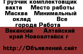 Грузчик-комплектовщик (вахта) › Место работы ­ Масква › Минимальный оклад ­ 45 000 - Все города Работа » Вакансии   . Алтайский край,Новоалтайск г.